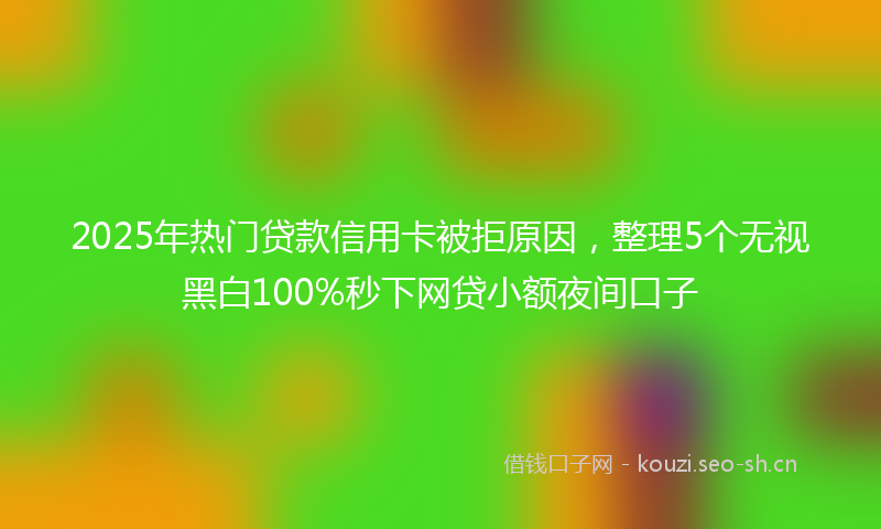 2025年热门贷款信用卡被拒原因，整理5个无视黑白100%秒下网贷小额夜间口子