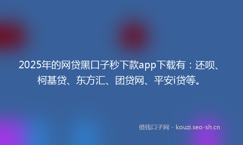 2025年的网贷黑口子秒下款app下载有：还呗、柯基贷、东方汇、团贷网、平安i贷等。