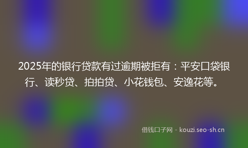 2025年的银行贷款有过逾期被拒有：平安口袋银行、读秒贷、拍拍贷、小花钱包、安逸花等。
