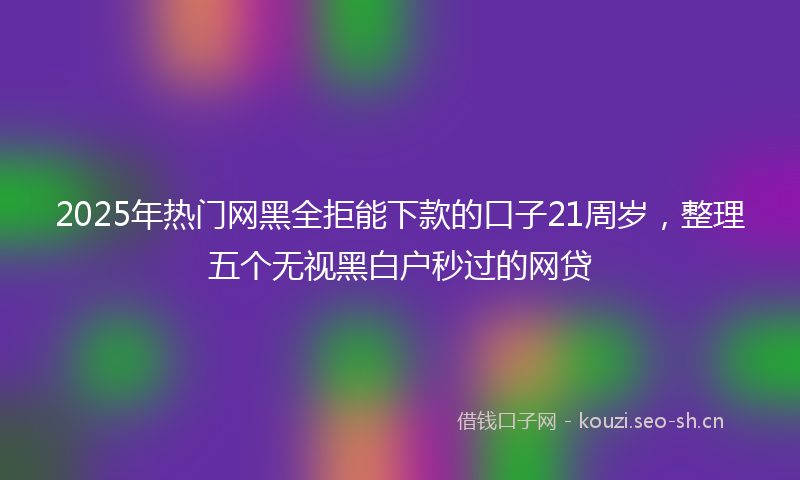 2025年热门网黑全拒能下款的口子21周岁，整理五个无视黑白户秒过的网贷