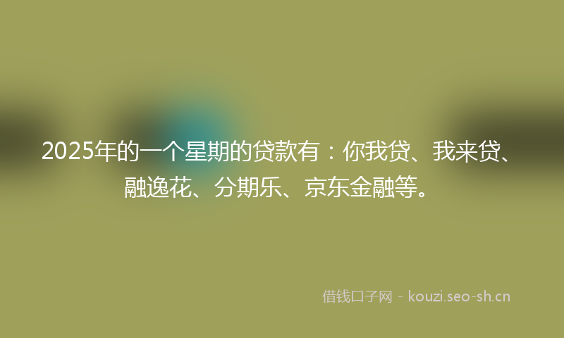 2025年的一个星期的贷款有：你我贷、我来贷、融逸花、分期乐、京东金融等。
