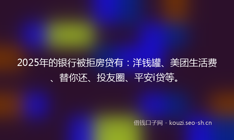 2025年的银行被拒房贷有:洋钱罐、美团生活费、替你还、投友圈、平安i贷等。