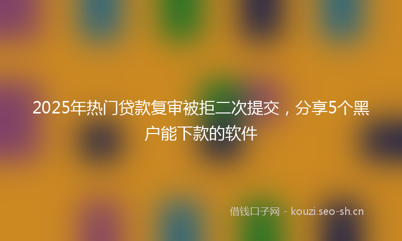 2025年热门贷款复审被拒二次提交，分享5个黑户能下款的软件