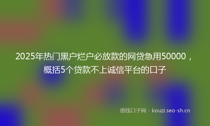 2025年热门黑户烂户必放款的网贷急用50000，概括5个贷款不上诚信平台的口子