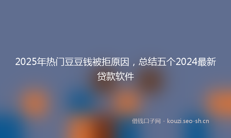 2025年热门豆豆钱被拒原因，总结五个2024最新贷款软件