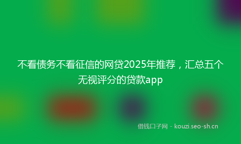 不看债务不看征信的网贷2025年推荐，汇总五个无视评分的贷款app