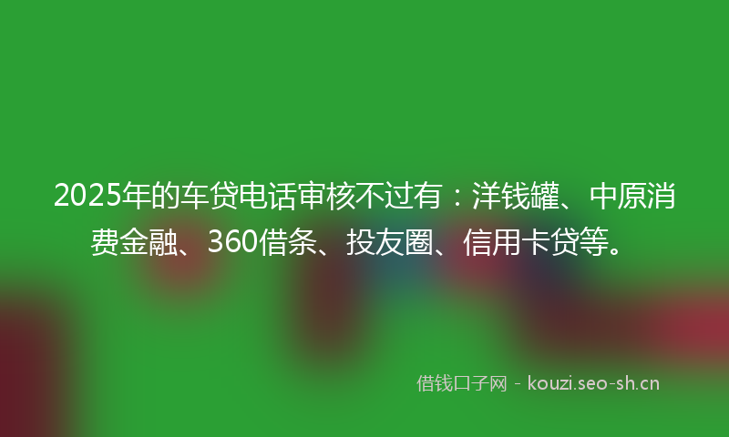 2025年的车贷电话审核不过有：洋钱罐、中原消费金融、360借条、投友圈、信用卡贷等。