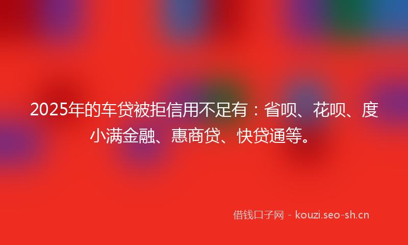2025年的车贷被拒信用不足有：省呗、花呗、度小满金融、惠商贷、快贷通等。