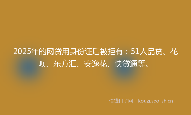 2025年的网贷用身份证后被拒有：51人品贷、花呗、东方汇、安逸花、快贷通等。