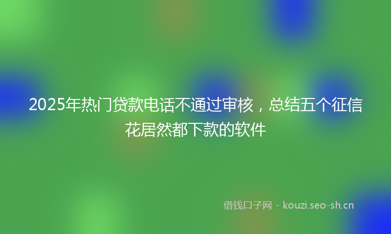 2025年热门贷款电话不通过审核,总结五个征信花居然都下款的软件