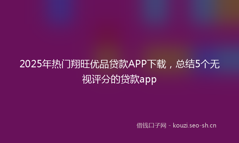 2025年热门翔旺优品贷款APP下载，总结5个无视评分的贷款app
