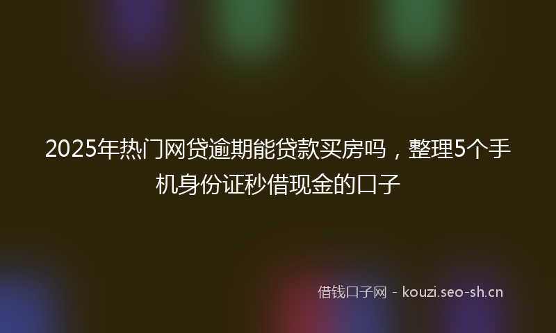 2025年热门网贷逾期能贷款买房吗，整理5个手机身份证秒借现金的口子