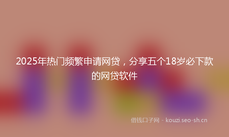 2025年热门频繁申请网贷，分享五个18岁必下款的网贷软件