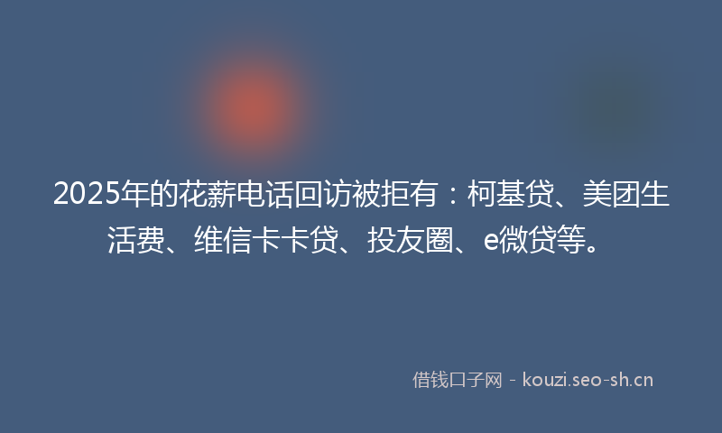 2025年的花薪电话回访被拒有：柯基贷、美团生活费、维信卡卡贷、投友圈、e微贷等。