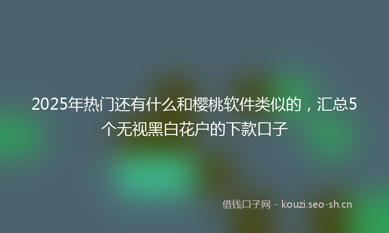 2025年热门还有什么和樱桃软件类似的，汇总5个无视黑白花户的下款口子