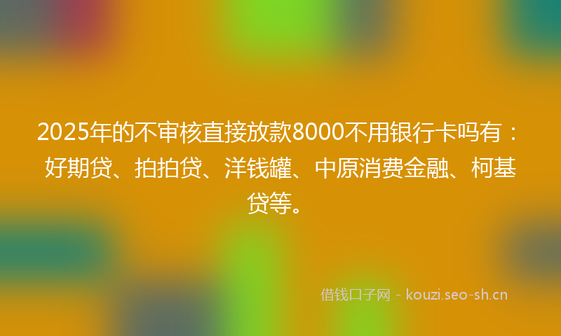 2025年的不审核直接放款8000不用银行卡吗有：好期贷、拍拍贷、洋钱罐、中原消费金融、柯基贷等。