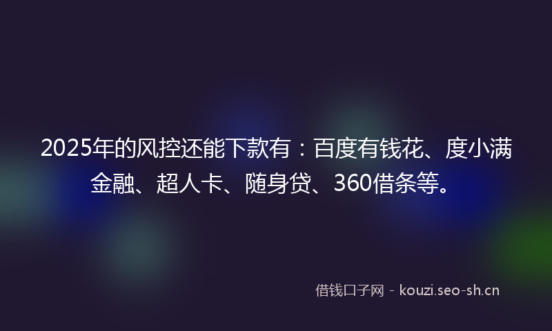 2025年的风控还能下款有：百度有钱花、度小满金融、超人卡、随身贷、360借条等。