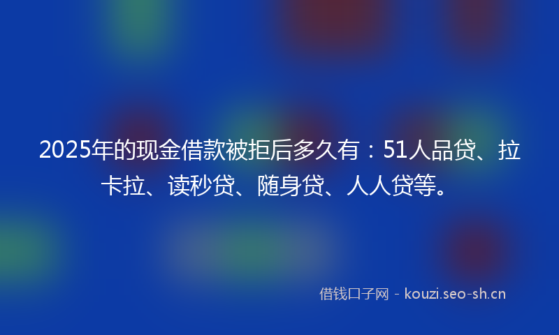 2025年的现金借款被拒后多久有:51人品贷、拉卡拉、读秒贷、随身贷、人人贷等。