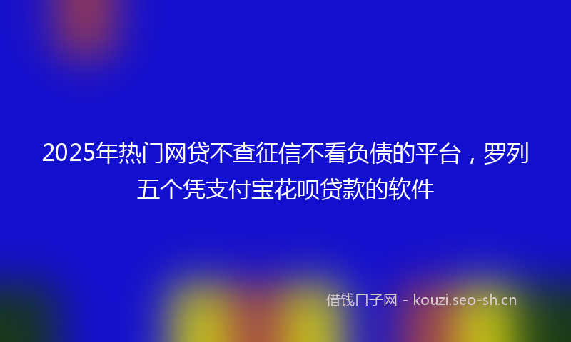 2025年热门网贷不查征信不看负债的平台，罗列五个凭支付宝花呗贷款的软件