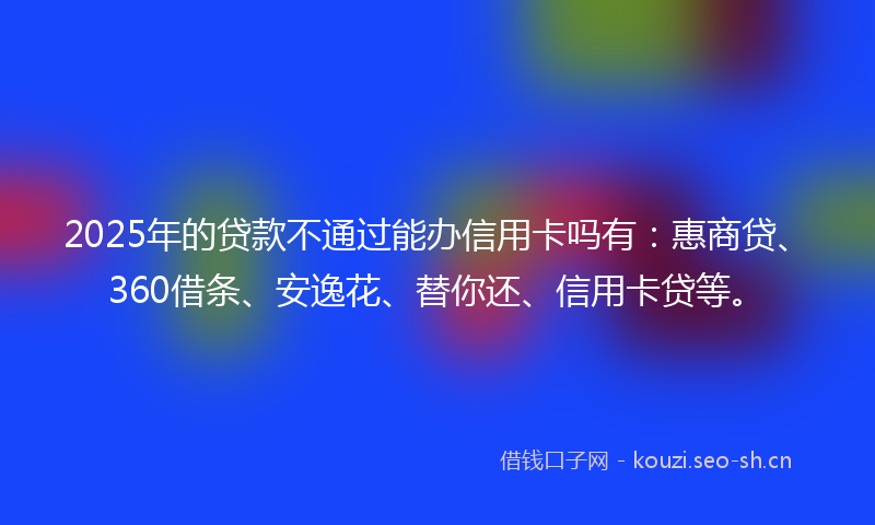 2025年的贷款不通过能办信用卡吗有：惠商贷、360借条、安逸花、替你还、信用卡贷等。