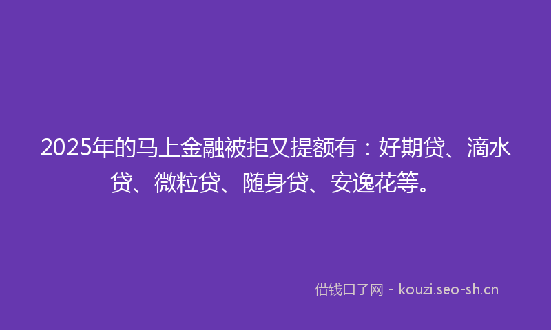 2025年的马上金融被拒又提额有：好期贷、滴水贷、微粒贷、随身贷、安逸花等。
