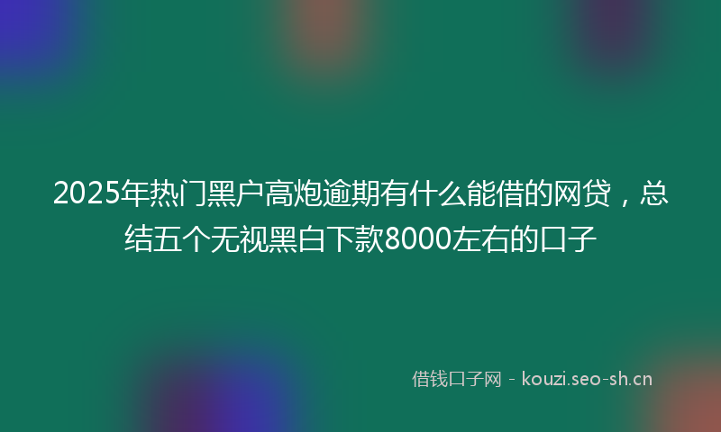 2025年热门黑户高炮逾期有什么能借的网贷，总结五个无视黑白下款8000左右的口子