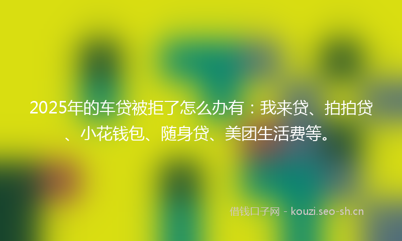 2025年的车贷被拒了怎么办有：我来贷、拍拍贷、小花钱包、随身贷、美团生活费等。