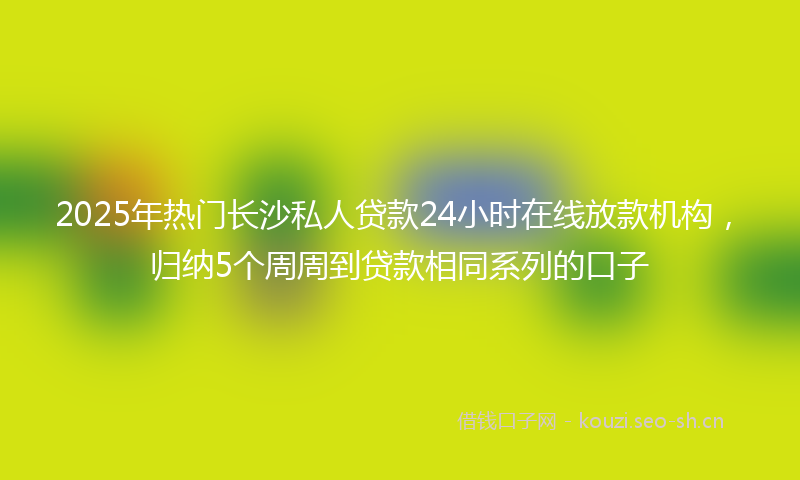 2025年热门长沙私人贷款24小时在线放款机构，归纳5个周周到贷款相同系列的口子