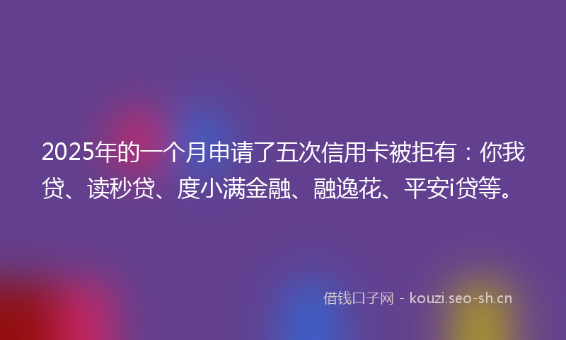 2025年的一个月申请了五次信用卡被拒有：你我贷、读秒贷、度小满金融、融逸花、平安i贷等。