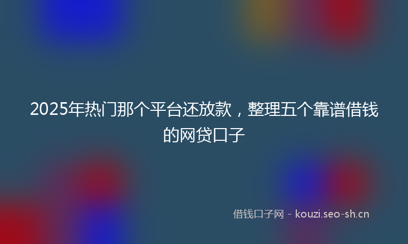 2025年热门那个平台还放款，整理五个靠谱借钱的网贷口子