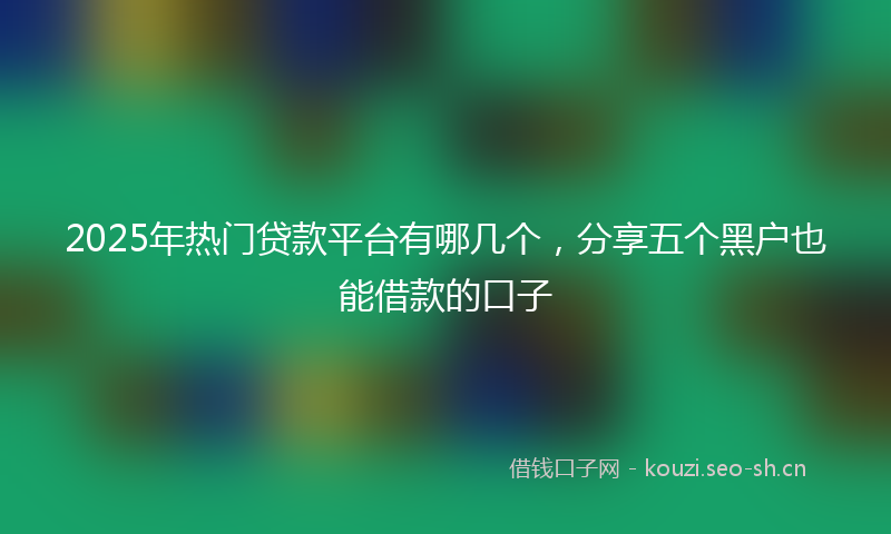 2025年热门贷款平台有哪几个，分享五个黑户也能借款的口子