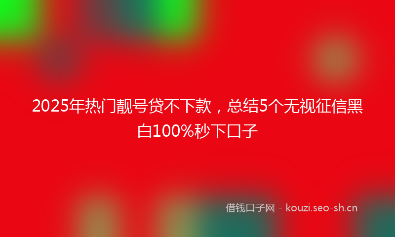 2025年热门靓号贷不下款,总结5个无视征信黑白100%秒下口子