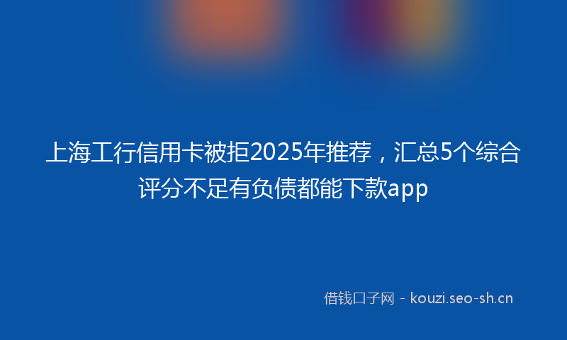 上海工行信用卡被拒2025年推荐，汇总5个综合评分不足有负债都能下款app