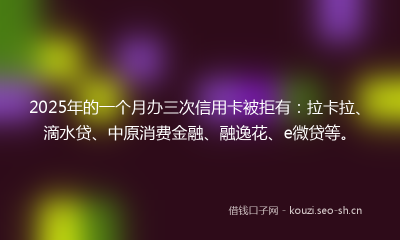 2025年的一个月办三次信用卡被拒有:拉卡拉、滴水贷、中原消费金融、融逸花、e微贷等。