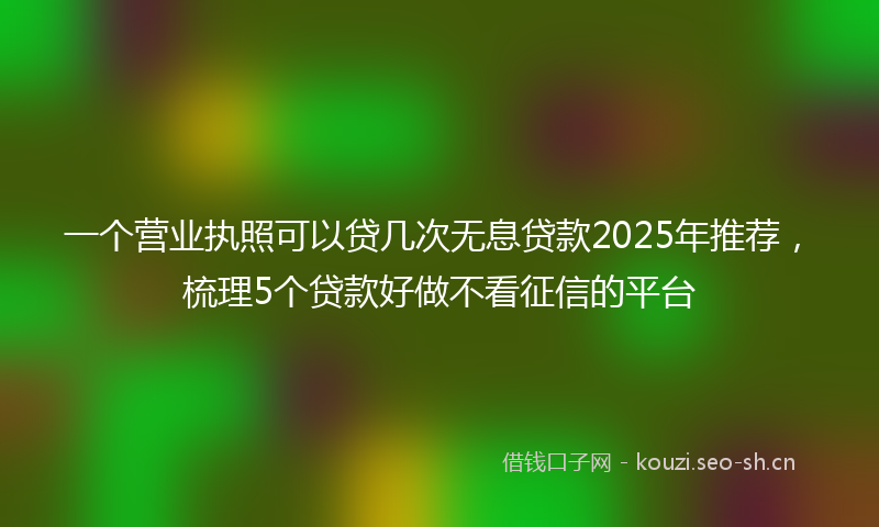 一个营业执照可以贷几次无息贷款2025年推荐,梳理5个贷款好做不看征信的平台