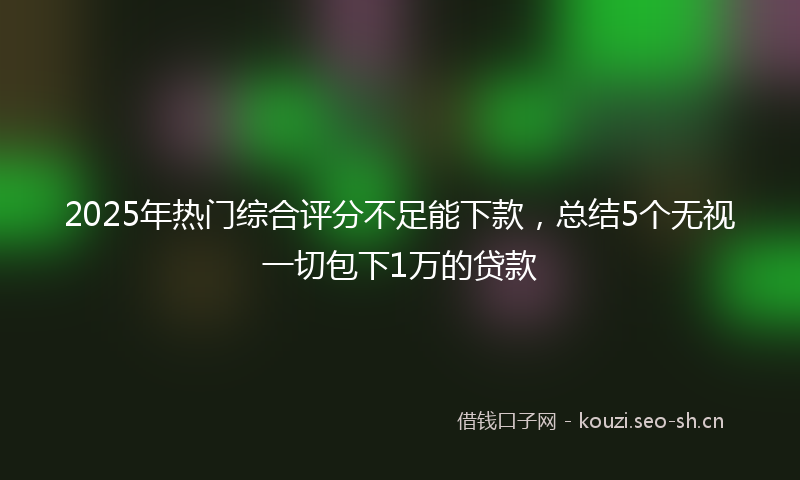 2025年热门综合评分不足能下款，总结5个无视一切包下1万的贷款