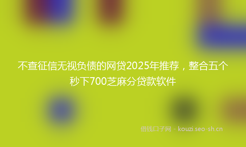 不查征信无视负债的网贷2025年推荐，整合五个秒下700芝麻分贷款软件