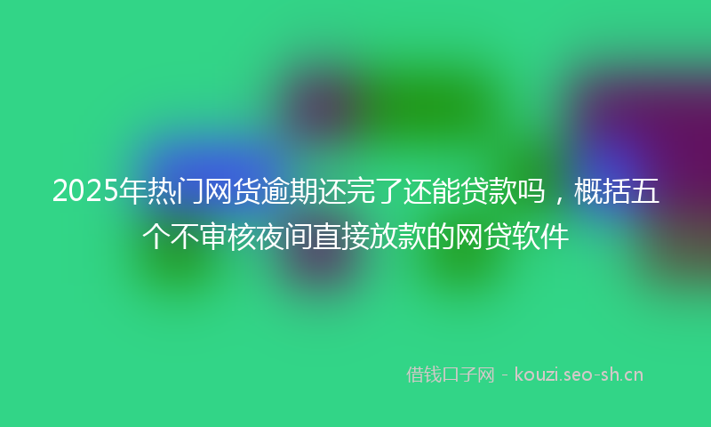 2025年热门网货逾期还完了还能贷款吗，概括五个不审核夜间直接放款的网贷软件