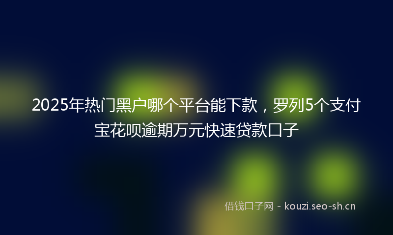 2025年热门黑户哪个平台能下款，罗列5个支付宝花呗逾期万元快速贷款口子