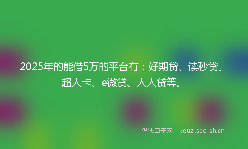 2025年的能借5万的平台有：好期贷、读秒贷、超人卡、e微贷、人人贷等。