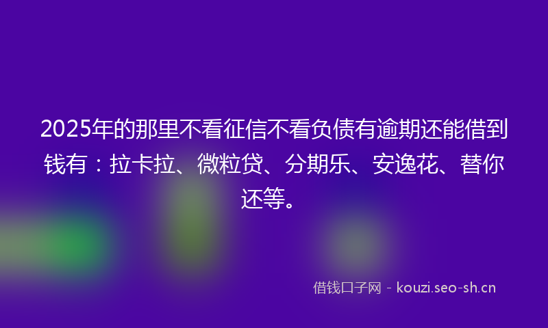 2025年的那里不看征信不看负债有逾期还能借到钱有：拉卡拉、微粒贷、分期乐、安逸花、替你还等。