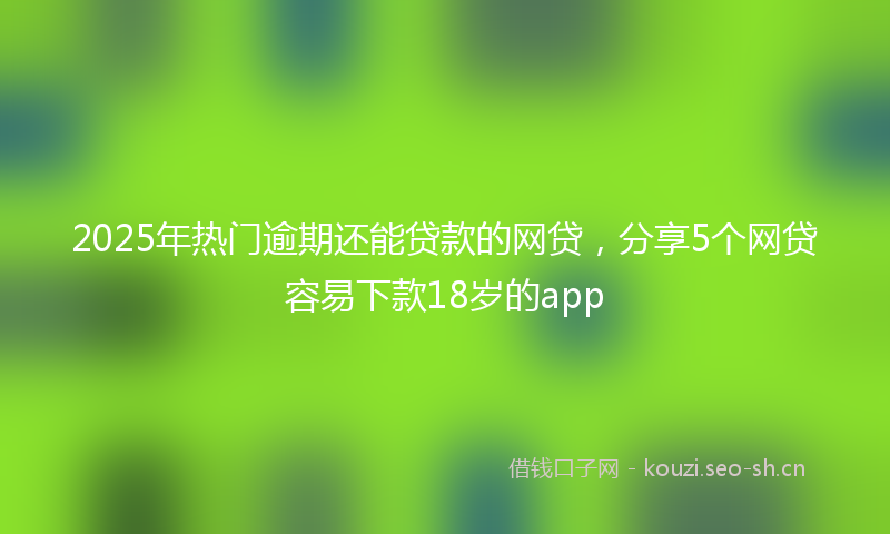 2025年热门逾期还能贷款的网贷，分享5个网贷容易下款18岁的app