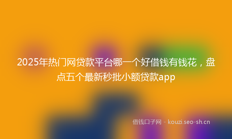 2025年热门网贷款平台哪一个好借钱有钱花，盘点五个最新秒批小额贷款app