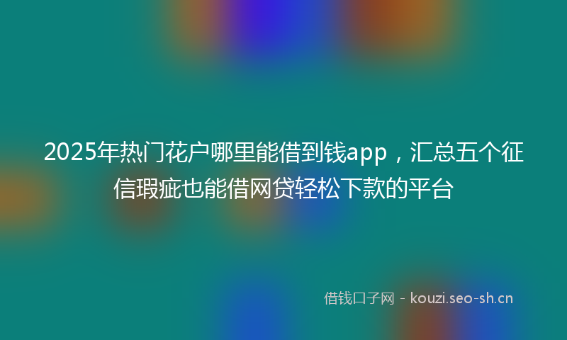 2025年热门花户哪里能借到钱app，汇总五个征信瑕疵也能借网贷轻松下款的平台