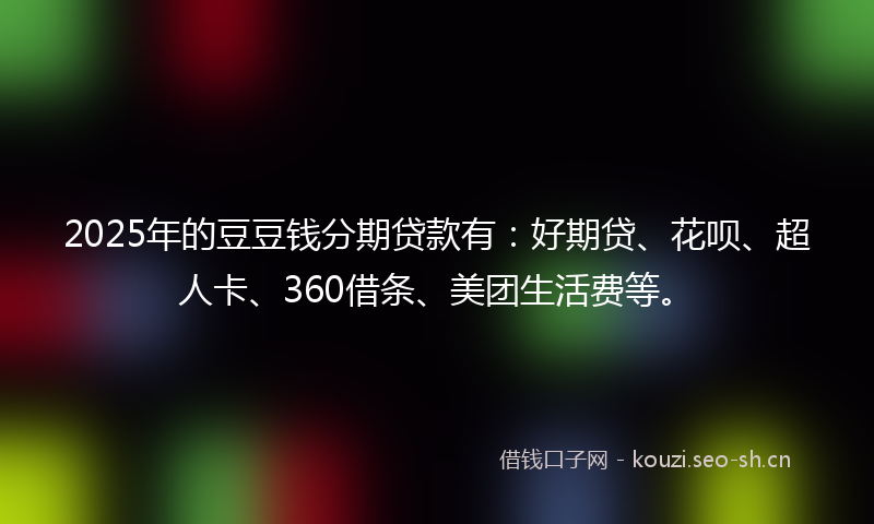 2025年的豆豆钱分期贷款有：好期贷、花呗、超人卡、360借条、美团生活费等。