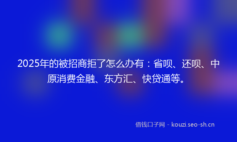 2025年的被招商拒了怎么办有：省呗、还呗、中原消费金融、东方汇、快贷通等。