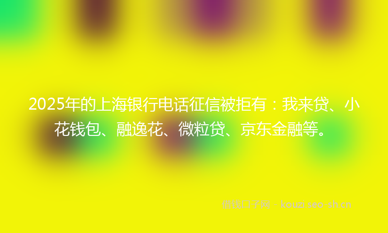 2025年的上海银行电话征信被拒有：我来贷、小花钱包、融逸花、微粒贷、京东金融等。