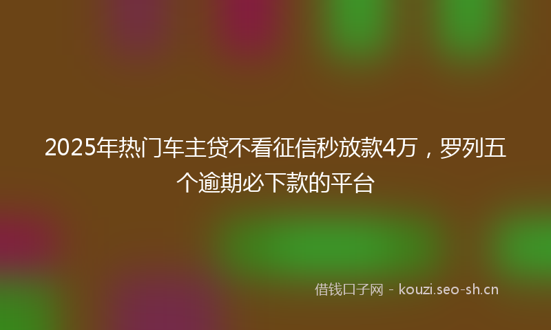 2025年热门车主贷不看征信秒放款4万,罗列五个逾期必下款的平台