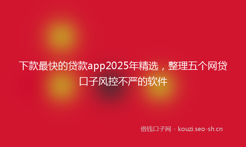 下款最快的贷款app2025年精选，整理五个网贷口子风控不严的软件