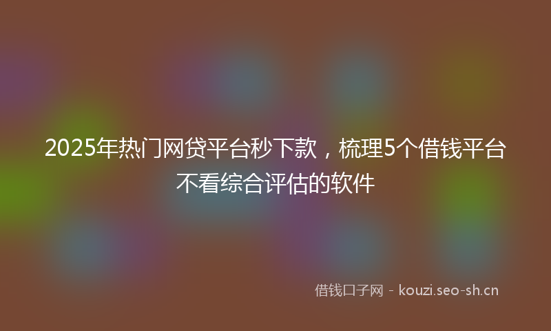 2025年热门网贷平台秒下款，梳理5个借钱平台不看综合评估的软件
